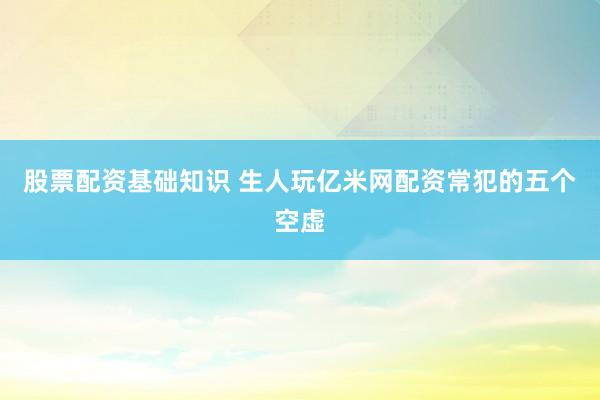 股票配资基础知识 生人玩亿米网配资常犯的五个空虚
