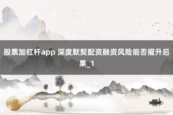 股票加杠杆app 深度默契配资融资风险能否擢升后果_1