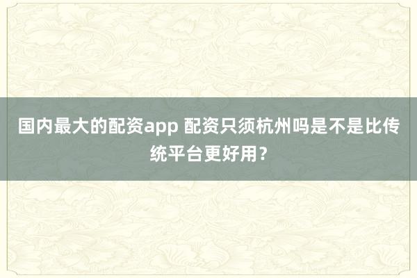 国内最大的配资app 配资只须杭州吗是不是比传统平台更好用？